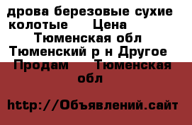 дрова березовые сухие, колотые.  › Цена ­ 4 700 - Тюменская обл., Тюменский р-н Другое » Продам   . Тюменская обл.